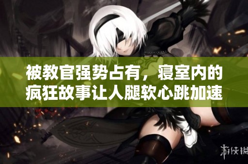 被教官强势占有，寝室内的疯狂故事让人腿软心跳加速