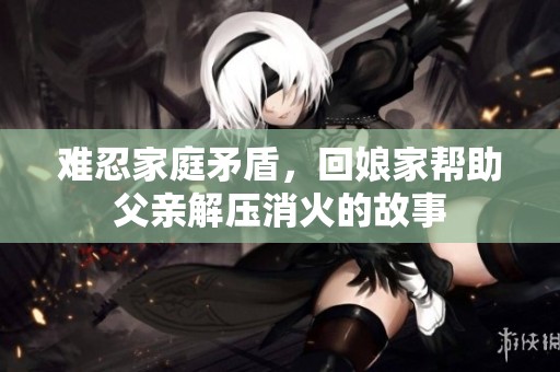 难忍家庭矛盾，回娘家帮助父亲解压消火的故事