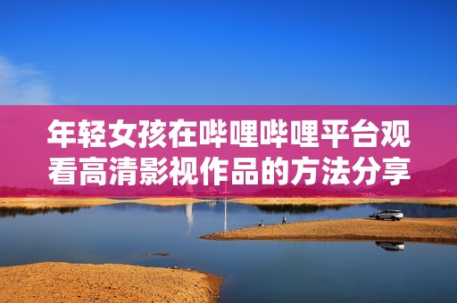 年轻女孩在哔哩哔哩平台观看高清影视作品的方法分享