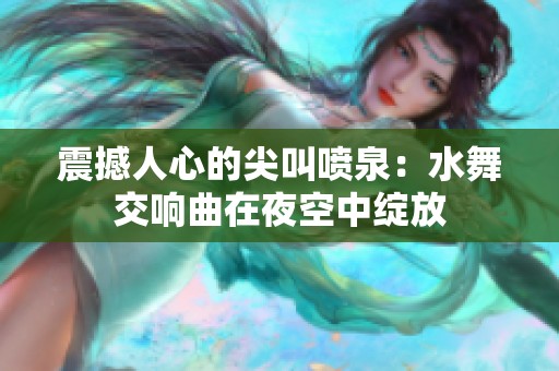 震撼人心的尖叫喷泉：水舞交响曲在夜空中绽放