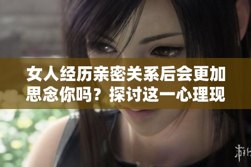 女人经历亲密关系后会更加思念你吗？探讨这一心理现象