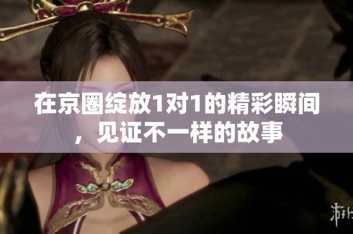 在京圈绽放1对1的精彩瞬间，见证不一样的故事