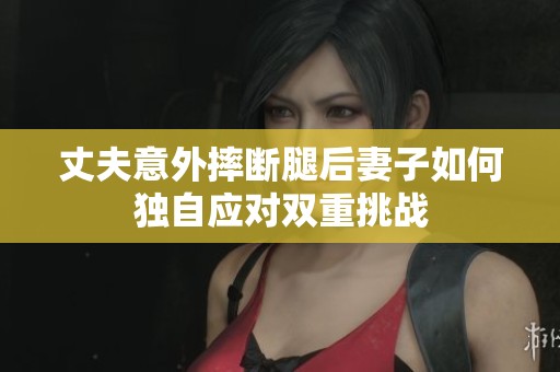丈夫意外摔断腿后妻子如何独自应对双重挑战
