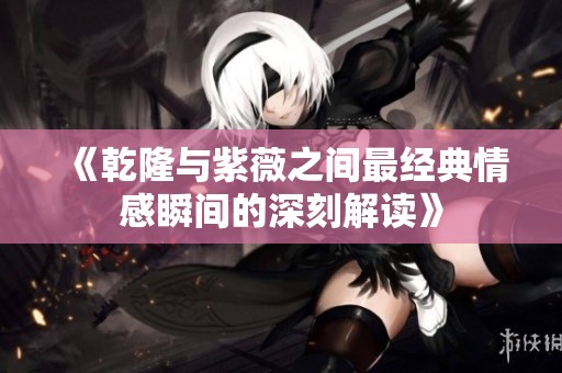 《乾隆与紫薇之间最经典情感瞬间的深刻解读》