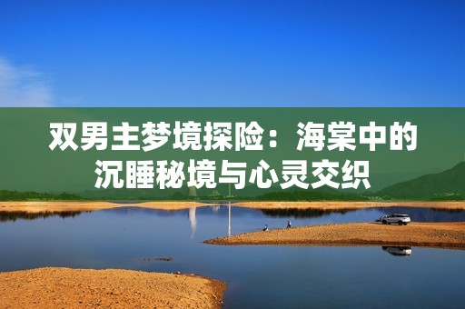 双男主梦境探险：海棠中的沉睡秘境与心灵交织