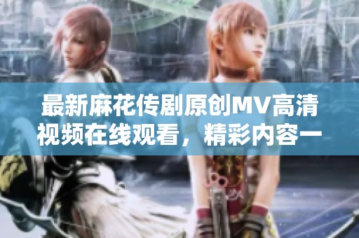 最新麻花传剧原创MV高清视频在线观看，精彩内容一手掌握