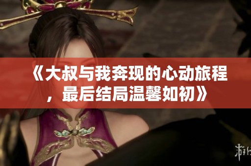 《大叔与我奔现的心动旅程，最后结局温馨如初》