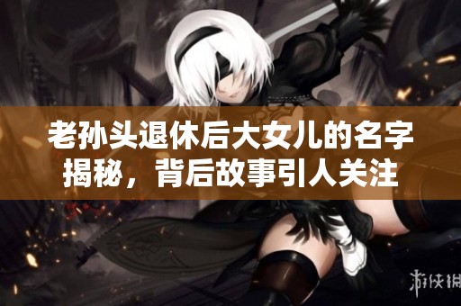 老孙头退休后大女儿的名字揭秘，背后故事引人关注