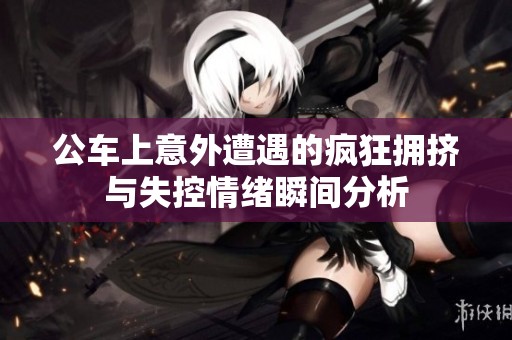 公车上意外遭遇的疯狂拥挤与失控情绪瞬间分析