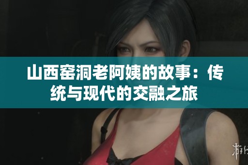 山西窑洞老阿姨的故事：传统与现代的交融之旅
