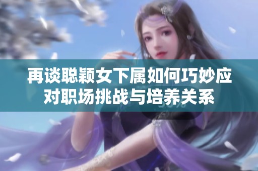 再谈聪颖女下属如何巧妙应对职场挑战与培养关系