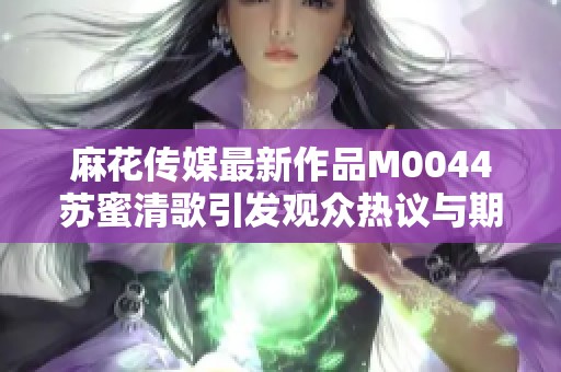 麻花传媒最新作品M0044苏蜜清歌引发观众热议与期待