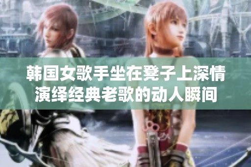 韩国女歌手坐在凳子上深情演绎经典老歌的动人瞬间