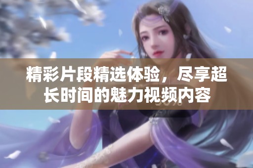 精彩片段精选体验，尽享超长时间的魅力视频内容