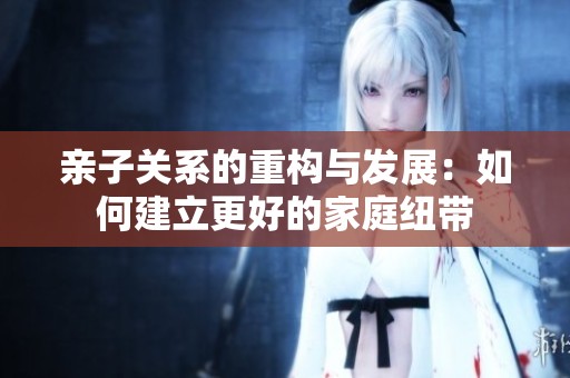 亲子关系的重构与发展：如何建立更好的家庭纽带