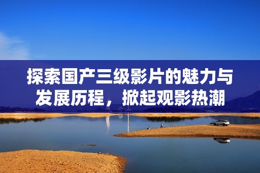探索国产三级影片的魅力与发展历程，掀起观影热潮