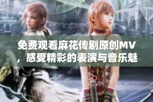 免费观看麻花传剧原创MV，感受精彩的表演与音乐魅力