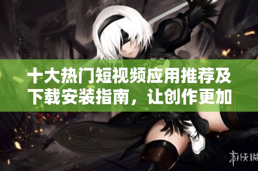 十大热门短视频应用推荐及下载安装指南，让创作更加轻松