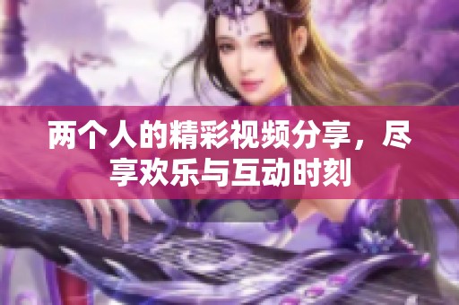 两个人的精彩视频分享，尽享欢乐与互动时刻