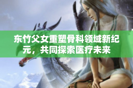 东竹父女重塑骨科领域新纪元，共同探索医疗未来