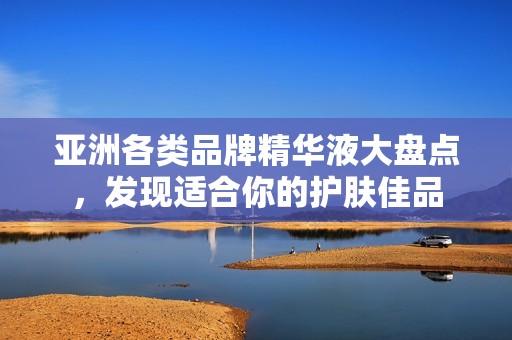 亚洲各类品牌精华液大盘点，发现适合你的护肤佳品
