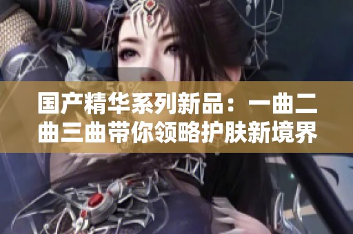国产精华系列新品：一曲二曲三曲带你领略护肤新境界