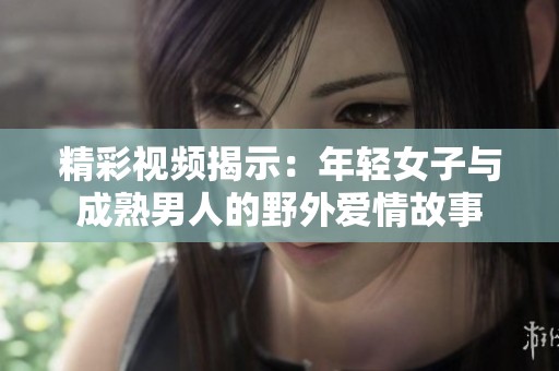 精彩视频揭示：年轻女子与成熟男人的野外爱情故事