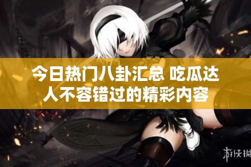 今日热门八卦汇总 吃瓜达人不容错过的精彩内容