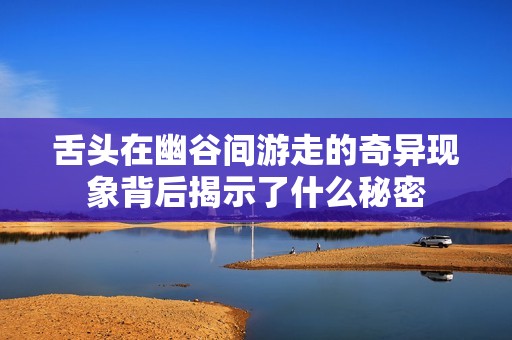 舌头在幽谷间游走的奇异现象背后揭示了什么秘密