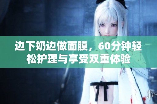 边下奶边做面膜，60分钟轻松护理与享受双重体验