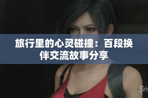 旅行里的心灵碰撞：百段换伴交流故事分享
