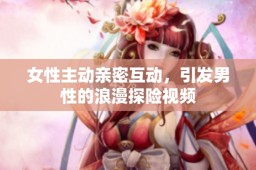 女性主动亲密互动，引发男性的浪漫探险视频