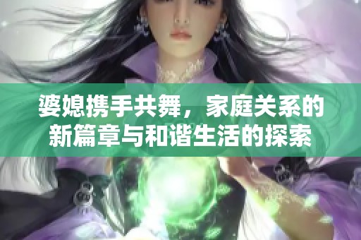 婆媳携手共舞，家庭关系的新篇章与和谐生活的探索