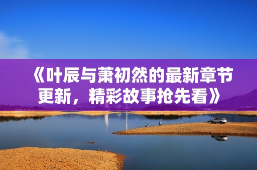 《叶辰与萧初然的最新章节更新，精彩故事抢先看》