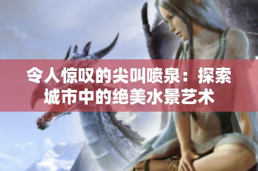令人惊叹的尖叫喷泉：探索城市中的绝美水景艺术