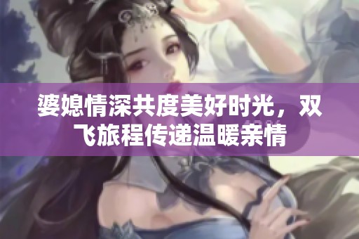 婆媳情深共度美好时光，双飞旅程传递温暖亲情
