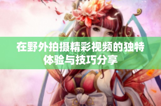 在野外拍摄精彩视频的独特体验与技巧分享