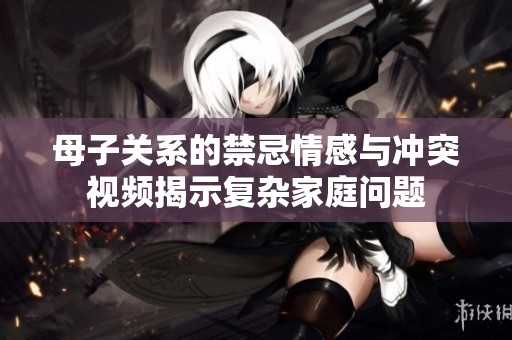 母子关系的禁忌情感与冲突视频揭示复杂家庭问题