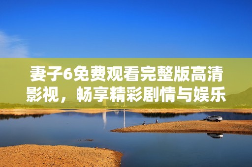 妻子6免费观看完整版高清影视，畅享精彩剧情与娱乐体验