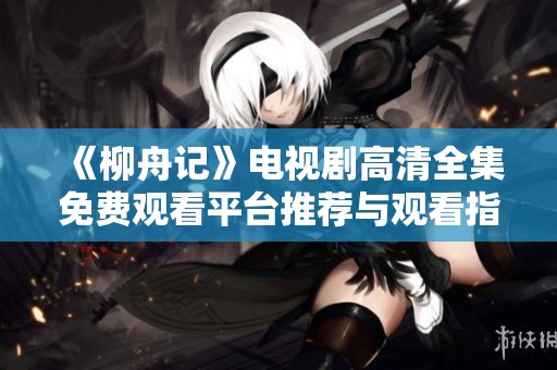 《柳舟记》电视剧高清全集免费观看平台推荐与观看指南