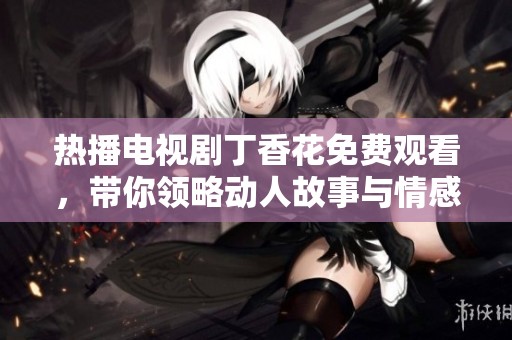 热播电视剧丁香花免费观看，带你领略动人故事与情感纠葛