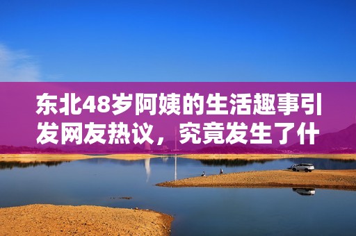东北48岁阿姨的生活趣事引发网友热议，究竟发生了什么呢