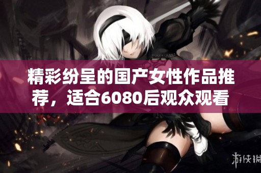 精彩纷呈的国产女性作品推荐，适合6080后观众观看