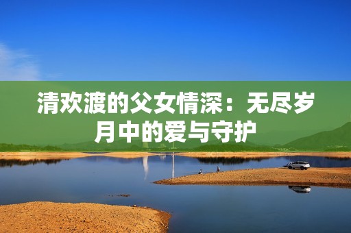 清欢渡的父女情深：无尽岁月中的爱与守护