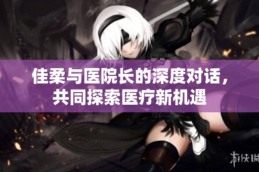 佳柔与医院长的深度对话，共同探索医疗新机遇