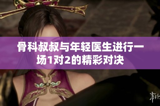 骨科叔叔与年轻医生进行一场1对2的精彩对决
