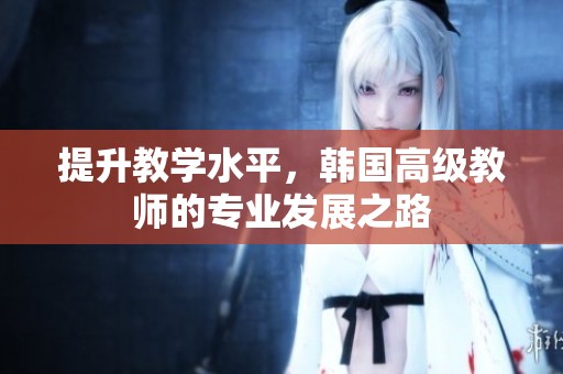 提升教学水平，韩国高级教师的专业发展之路
