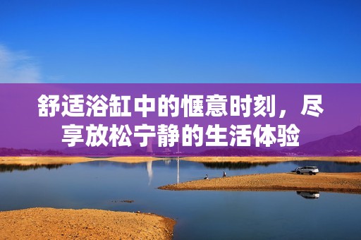 舒适浴缸中的惬意时刻，尽享放松宁静的生活体验