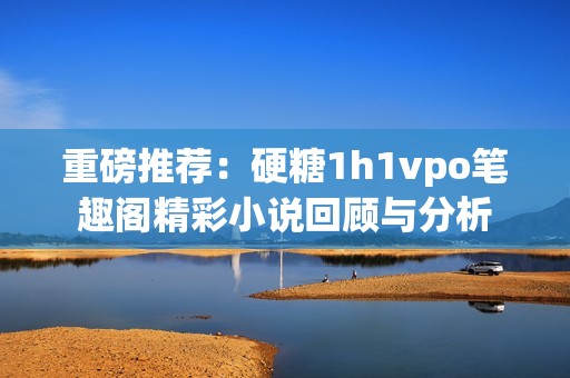 重磅推荐：硬糖1h1vpo笔趣阁精彩小说回顾与分析