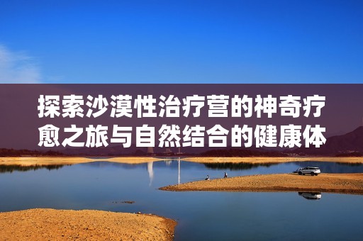 探索沙漠性治疗营的神奇疗愈之旅与自然结合的健康体验